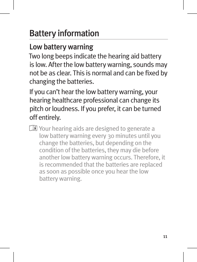 11Battery informationLow battery warningTwo long beeps indicate the hearing aid battery is low. After the low battery warning, sounds may not be as clear. This is normal and can be ﬁxed by changing the batteries.If you can’t hear the low battery warning, your hearing healthcare professional can change its pitch or loudness. If you prefer, it can be turned off entirely.  Your hearing aids are designed to generate a low battery warning every 30 minutes until you change the batteries, but depending on the condition of the batteries, they may die before another low battery warning occurs. Therefore, it is recommended that the batteries are replaced as soon as possible once you hear the low battery warning.