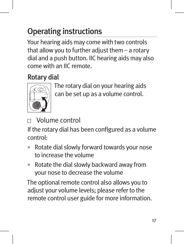 17Operating instructionsYour hearing aids may come with two controls that allow you to further adjust them – a rotary dial and a push button. IIC hearing aids may also come with an IIC remote.Rotary dialThe rotary dial on your hearing aids can be set up as a volume control.    Volume control If the rotary dial has been conﬁgured as a volume control: •  Rotate dial slowly forward towards your nose to increase the volume•  Rotate the dial slowly backward away from your nose to decrease the volume The optional remote control also allows you to adjust your volume levels; please refer to the remote control user guide for more information. 