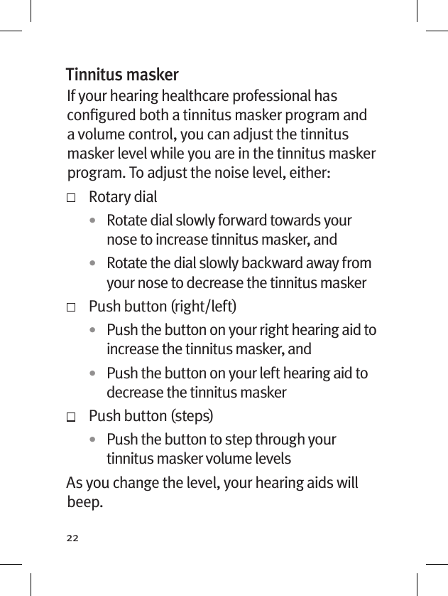 22Tinnitus maskerIf your hearing healthcare professional has conﬁgured both a tinnitus masker program and a volume control, you can adjust the tinnitus masker level while you are in the tinnitus masker program. To adjust the noise level, either:   Rotary dial•  Rotate dial slowly forward towards your nose to increase tinnitus masker, and•  Rotate the dial slowly backward away from your nose to decrease the tinnitus masker  Push button (right/left)•  Push the button on your right hearing aid to increase the tinnitus masker, and•  Push the button on your left hearing aid to decrease the tinnitus masker  Push button (steps)•  Push the button to step through your tinnitus masker volume levelsAs you change the level, your hearing aids will beep. 