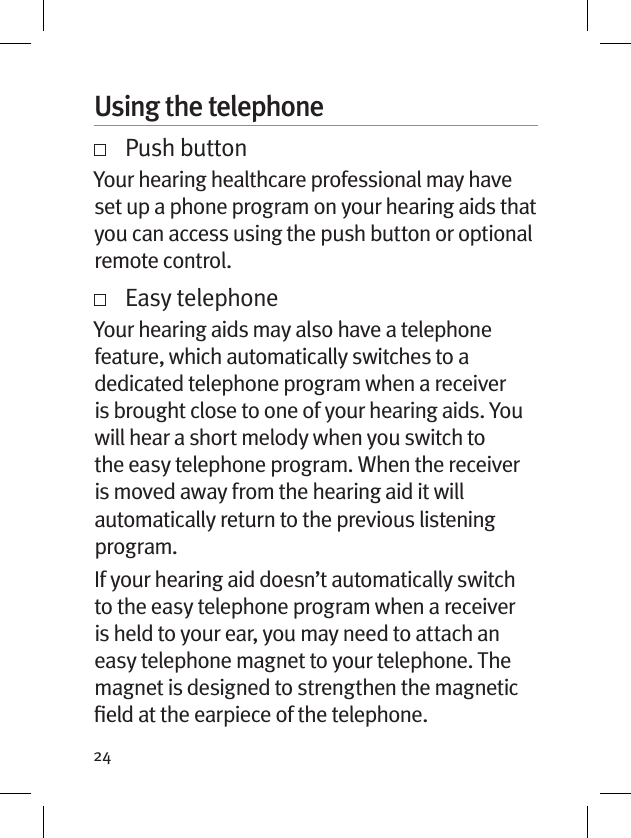 24Using the telephone   Push buttonYour hearing healthcare professional may have set up a phone program on your hearing aids that you can access using the push button or optional remote control.     Easy telephoneYour hearing aids may also have a telephone feature, which automatically switches to a dedicated telephone program when a receiver is brought close to one of your hearing aids. You will hear a short melody when you switch to the easy telephone program. When the receiver is moved away from the hearing aid it will automatically return to the previous listening program.If your hearing aid doesn’t automatically switch to the easy telephone program when a receiver is held to your ear, you may need to attach an easy telephone magnet to your telephone. The magnet is designed to strengthen the magnetic ﬁeld at the earpiece of the telephone.