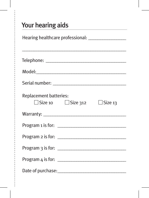 Your hearing aidsHearing healthcare professional: ____________________________________________________________Telephone: __________________________________Model: ______________________________________Serial number: _______________________________Replacement batteries:                  Size 10              Size 312              Size 13  Warranty: ___________________________________Program 1 is for:   _____________________________Program 2 is for:  _____________________________Program 3 is for:  _____________________________Program 4 is for:  _____________________________Date of purchase: _____________________________