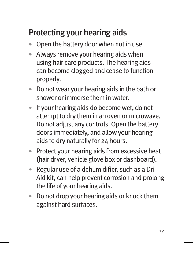 27Protecting your hearing aids•  Open the battery door when not in use.•  Always remove your hearing aids when using hair care products. The hearing aids can become clogged and cease to function properly.•  Do not wear your hearing aids in the bath or shower or immerse them in water. •  If your hearing aids do become wet, do not attempt to dry them in an oven or microwave. Do not adjust any controls. Open the battery doors immediately, and allow your hearing aids to dry naturally for 24 hours.•  Protect your hearing aids from excessive heat (hair dryer, vehicle glove box or dashboard).•  Regular use of a dehumidiﬁer, such as a Dri-Aid kit, can help prevent corrosion and prolong the life of your hearing aids. •  Do not drop your hearing aids or knock them against hard surfaces.