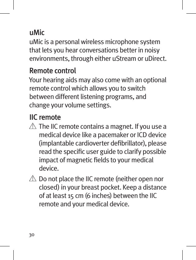 30uMicuMic is a personal wireless microphone system that lets you hear conversations better in noisy environments, through either uStream or uDirect.Remote controlYour hearing aids may also come with an optional remote control which allows you to switch between different listening programs, and change your volume settings.IIC remote    The IIC remote contains a magnet. If you use a medical device like a pacemaker or ICD device (implantable cardioverter deﬁbrillator), please read the speciﬁc user guide to clarify possible impact of magnetic ﬁelds to your medical device.     Do not place the IIC remote (neither open nor closed) in your breast pocket. Keep a distance of at least 15 cm (6 inches) between the IIC remote and your medical device.