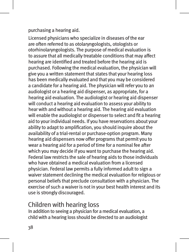 38purchasing a hearing aid.Licensed physicians who specialize in diseases of the ear are oen referred to as otolaryngologists, otologists or otorhinolaryngologists. The purpose of medical evaluation is to assure that all medically treatable conditions that may aect hearing are identied and treated before the hearing aid is purchased. Following the medical evaluation, the physician will give you a written statement that states that your hearing loss has been medically evaluated and that you may be considered a candidate for a hearing aid. The physician will refer you to an audiologist or a hearing aid dispenser, as appropriate, for a hearing aid evaluation. The audiologist or hearing aid dispenser will conduct a hearing aid evaluation to assess your ability to hear with and without a hearing aid. The hearing aid evaluation will enable the audiologist or dispenser to select and t a hearing aid to your individual needs. If you have reservations about your ability to adapt to amplication, you should inquire about the availability of a trial-rental or purchase-option program. Many hearing aid dispensers now oer programs that permit you to wear a hearing aid for a period of time for a nominal fee aer which you may decide if you want to purchase the hearing aid. Federal law restricts the sale of hearing aids to those individuals who have obtained a medical evaluation from a licensed physician. Federal law permits a fully informed adult to sign a waiver statement declining the medical evaluation for religious or personal beliefs that preclude consultation with a physician. The exercise of such a waiver is not in your best health interest and its use is strongly discouraged. Children with hearing loss In addition to seeing a physician for a medical evaluation, a child with a hearing loss should be directed to an audiologist 