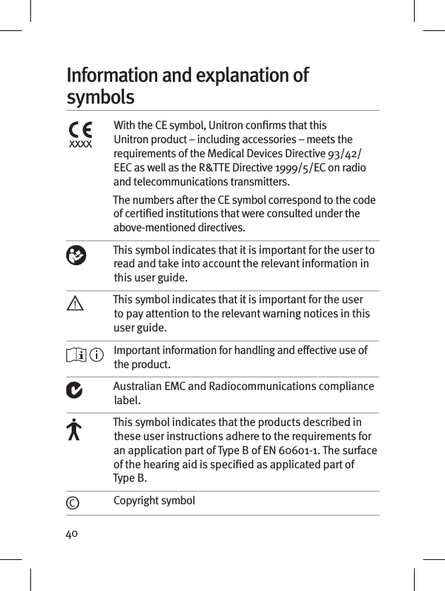 40Information and explanation of symbolsxxxxWith the CE symbol, Unitron conﬁrms that this Unitron product – including accessories – meets the requirements of the Medical Devices Directive 93/42/EEC as well as the R&amp;TTE Directive 1999/5/EC on radio and telecommunications transmitters.The numbers after the CE symbol correspond to the code of certiﬁed institutions that were consulted under the above-mentioned directives. This symbol indicates that it is important for the user to read and take into account the relevant information in this user guide.This symbol indicates that it is important for the user to pay attention to the relevant warning notices in this user guide. Important information for handling and effective use of the product.Australian EMC and Radiocommunications compliance label.This symbol indicates that the products described in these user instructions adhere to the requirements for an application part of Type B of EN 60601-1. The surface of the hearing aid is specied as applicated part of Type B.©Copyright symbol