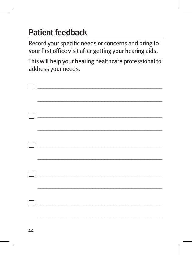 44Patient feedbackRecord your speciﬁc needs or concerns and bring to your ﬁrst ofﬁce visit after getting your hearing aids. This will help your hearing healthcare professional to address your needs.    _________________________________________   _________________________________________    _________________________________________   _________________________________________    _________________________________________   _________________________________________    _________________________________________   _________________________________________    _________________________________________   _________________________________________