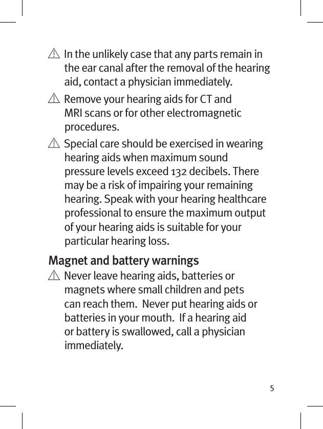 5    In the unlikely case that any parts remain in the ear canal after the removal of the hearing aid, contact a physician immediately.    Remove your hearing aids for CT and MRI scans or for other electromagnetic procedures.   Special care should be exercised in wearing hearing aids when maximum sound pressure levels exceed 132 decibels. There may be a risk of impairing your remaining hearing. Speak with your hearing healthcare professional to ensure the maximum output of your hearing aids is suitable for your particular hearing loss.Magnet and battery warnings   Never leave hearing aids, batteries or magnets where small children and pets can reach them.  Never put hearing aids or batteries in your mouth.  If a hearing aid or battery is swallowed, call a physician immediately.