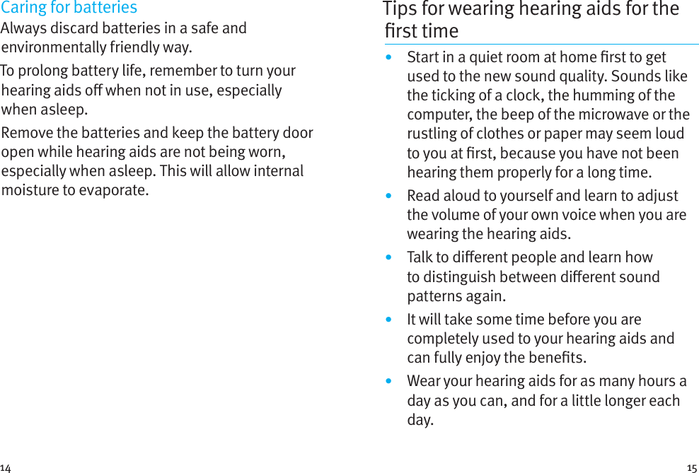 14 15Caring for batteriesAlways discard batteries in a safe and environmentally friendly way.To prolong battery life, remember to turn your hearing aids o when not in use, especially when asleep.Remove the batteries and keep the battery door open while hearing aids are not being worn, especially when asleep. This will allow internal moisture to evaporate.Tips for wearing hearing aids for the rsttime•  Start in a quiet room at home rst to get used to the new sound quality. Sounds like the ticking of a clock, the humming of the computer, the beep of the microwave or the rustling of clothes or paper may seem loud to you at rst, because you have not been hearing them properly for a long time.•  Read aloud to yourself and learn to adjust the volume of your own voice when you are wearing the hearing aids.•  Talk to dierent people and learn how to distinguish between dierent sound patterns again.•  It will take some time before you are completely used to your hearing aids and can fully enjoy the benets.•  Wear your hearing aids for as many hours a day as you can, and for a little longer each day.