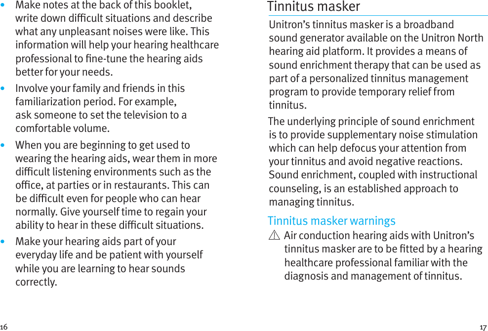 16 17•  Make notes at the back of this booklet, write down dicult situations and describe what any unpleasant noises were like. This information will help your hearing healthcare professional to ne-tune the hearing aids better for your needs.•  Involve your family and friends in this familiarization period. For example, ask someone to set the television to a comfortable volume.•  When you are beginning to get used to wearing the hearing aids, wear them in more dicult listening environments such as the oce, at parties or in restaurants. This can be dicult even for people who can hear normally. Give yourself time to regain your ability to hear in these dicult situations.•  Make your hearing aids part of your everyday life and be patient with yourself while you are learning to hear sounds correctly.Tinnitus masker Unitron’s tinnitus masker is a broadband sound generator available on the Unitron North hearing aid platform. It provides a means of sound enrichment therapy that can be used as part of a personalized tinnitus management program to provide temporary relief from tinnitus.The underlying principle of sound enrichment is to provide supplementary noise stimulation which can help defocus your attention from your tinnitus and avoid negative reactions. Sound enrichment, coupled with instructional counseling, is an established approach to managing tinnitus.Tinnitus masker warnings   Air conduction hearing aids with Unitron’s tinnitus masker are to be tted by a hearing healthcare professional familiar with the diagnosis and management of tinnitus. 