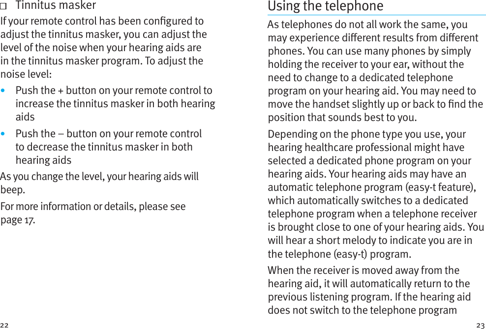 22 23    Tinnitus maskerIf your remote control has been congured to adjust the tinnitus masker, you can adjust the level of the noise when your hearing aids are in the tinnitus masker program. To adjust the noise level: •  Push the + button on your remote control to increase the tinnitus masker in both hearing aids•  Push the – button on your remote control to decrease the tinnitus masker in both hearing aidsAs you change the level, your hearing aids will beep.For more information or details, please see page17.Using the telephoneAs telephones do not all work the same, you may experience dierent results from dierent phones. You can use many phones by simply holding the receiver to your ear, without the need to change to a dedicated telephone program on your hearing aid. You may need to move the handset slightly up or back to nd the position that sounds best to you.Depending on the phone type you use, your hearing healthcare professional might have selected a dedicated phone program on your hearing aids. Your hearing aids may have an automatic telephone program (easy-t feature), which automatically switches to a dedicated telephone program when a telephone receiver is brought close to one of your hearing aids. You will hear a short melody to indicate you are in the telephone (easy-t) program.When the receiver is moved away from the hearing aid, it will automatically return to the previous listening program. If the hearing aid does not switch to the telephone program 