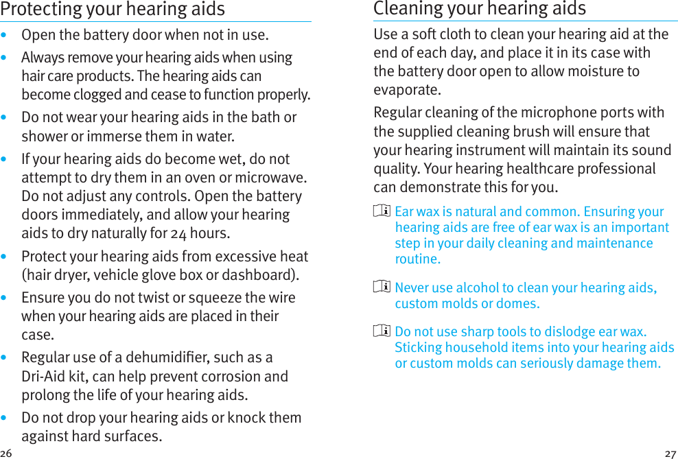 26 27Protecting your hearing aids•  Open the battery door when not in use.•  Always remove your hearing aids when using hair care products. The hearing aids can become clogged and cease to function properly.•  Do not wear your hearing aids in the bath or shower or immerse them in water. •  If your hearing aids do become wet, do not attempt to dry them in an oven or microwave. Do not adjust any controls. Open the battery doors immediately, and allow your hearing aids to dry naturally for 24 hours.•  Protect your hearing aids from excessive heat (hair dryer, vehicle glove box or dashboard).•  Ensure you do not twist or squeeze the wire when your hearing aids are placed in their case. •  Regular use of a dehumidier, such as a Dri-Aid kit, can help prevent corrosion and prolong the life of your hearing aids. •  Do not drop your hearing aids or knock them against hard surfaces.Cleaning your hearing aidsUse a so cloth to clean your hearing aid at the end of each day, and place it in its case with the battery door open to allow moisture to evaporate. Regular cleaning of the microphone ports with the supplied cleaning brush will ensure that your hearing instrument will maintain its sound quality. Your hearing healthcare professional can demonstrate this for you.  Ear wax is natural and common. Ensuring your hearing aids are free of ear wax is an important step in your daily cleaning and maintenance routine.  Never use alcohol to clean your hearing aids, custom molds or domes.  Do not use sharp tools to dislodge ear wax. Sticking household items into your hearing aids or custom molds can seriously damage them.