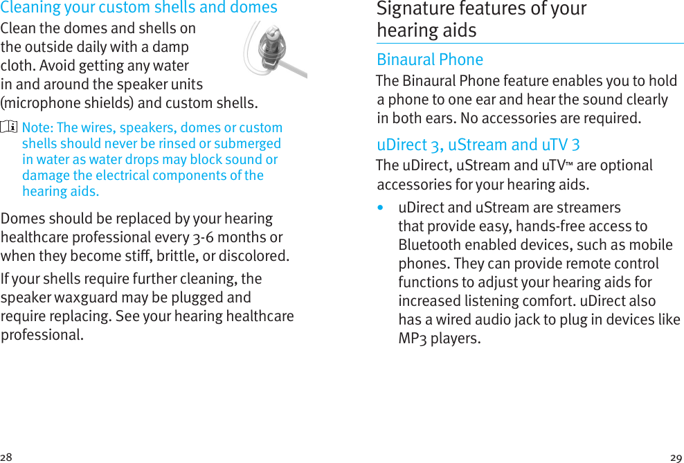 28 29Cleaning your custom shells and domesClean the domes and shells on the outside daily with a damp cloth. Avoid getting any water in and around the speaker units (microphone shields) and custom shells.  Note: The wires, speakers, domes or custom shells should never be rinsed or submerged in water as water drops may block sound or damage the electrical components of the hearing aids.Domes should be replaced by your hearing healthcare professional every 3-6 months or when they become sti, brittle, or discolored.If your shells require further cleaning, the speaker waxguard may be plugged and require replacing. See your hearing healthcare professional.Signature features of your hearingaidsBinaural PhoneThe Binaural Phone feature enables you to hold a phone to one ear and hear the sound clearly in both ears. No accessories are required.uDirect 3, uStream and uTV The uDirect, uStream and uTV™ are optional accessories for your hearing aids.•  uDirect and uStream are streamers that provide easy, hands-free access to Bluetooth enabled devices, such as mobile phones. They can provide remote control functions to adjust your hearing aids for increased listening comfort. uDirect also has a wired audio jack to plug in devices like MP3 players. 