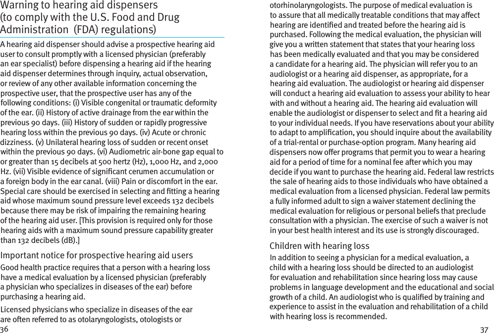 36 37Warning to hearing aid dispensers (tocomplywith the U.S. Food and Drug Administration (FDA) regulations) A hearing aid dispenser should advise a prospective hearing aid user to consult promptly with a licensed physician (preferably an ear specialist) before dispensing a hearing aid if the hearing aid dispenser determines through inquiry, actual observation, or review of any other available information concerning the prospective user, that the prospective user has any of the following conditions: (i) Visible congenital or traumatic deformity of the ear. (ii) History of active drainage from the ear within the previous 90 days. (iii) History of sudden or rapidly progressive hearing loss within the previous 90 days. (iv) Acute or chronic dizziness. (v) Unilateral hearing loss of sudden or recent onset within the previous 90 days. (vi) Audiometric air-bone gap equal to or greater than 15 decibels at 500 hertz (Hz), 1,000 Hz, and 2,000 Hz. (vii) Visible evidence of signicant cerumen accumulation or a foreign body in the ear canal. (viii) Pain or discomfort in the ear. Special care should be exercised in selecting and tting a hearing aid whose maximum sound pressure level exceeds 132 decibels because there may be risk of impairing the remaining hearing of the hearing aid user. [This provision is required only for those hearing aids with a maximum sound pressure capability greater than 132 decibels (dB).]Important notice for prospective hearing aid users Good health practice requires that a person with a hearing loss have a medical evaluation by a licensed physician (preferably a physician who specializes in diseases of the ear) before purchasing a hearing aid.Licensed physicians who specialize in diseases of the ear are oen referred to as otolaryngologists, otologists or otorhinolaryngologists. The purpose of medical evaluation is to assure that all medically treatable conditions that may aect hearing are identied and treated before the hearing aid is purchased. Following the medical evaluation, the physician will give you a written statement that states that your hearing loss has been medically evaluated and that you may be considered a candidate for a hearing aid. The physician will refer you to an audiologist or a hearing aid dispenser, as appropriate, for a hearing aid evaluation. The audiologist or hearing aid dispenser will conduct a hearing aid evaluation to assess your ability to hear with and without a hearing aid. The hearing aid evaluation will enable the audiologist or dispenser to select and t a hearing aid to your individual needs. If you have reservations about your ability to adapt to amplication, you should inquire about the availability of a trial-rental or purchase-option program. Many hearing aid dispensers now oer programs that permit you to wear a hearing aid for a period of time for a nominal fee aer which you may decide if you want to purchase the hearing aid. Federal law restricts the sale of hearing aids to those individuals who have obtained a medical evaluation from a licensed physician. Federal law permits a fully informed adult to sign a waiver statement declining the medical evaluation for religious or personal beliefs that preclude consultation with a physician. The exercise of such a waiver is not in your best health interest and its use is strongly discouraged. Children with hearing loss In addition to seeing a physician for a medical evaluation, a child with a hearing loss should be directed to an audiologist for evaluation and rehabilitation since hearing loss may cause problems in language development and the educational and social growth of a child. An audiologist who is qualied by training and experience to assist in the evaluation and rehabilitation of a child with hearing loss is recommended.