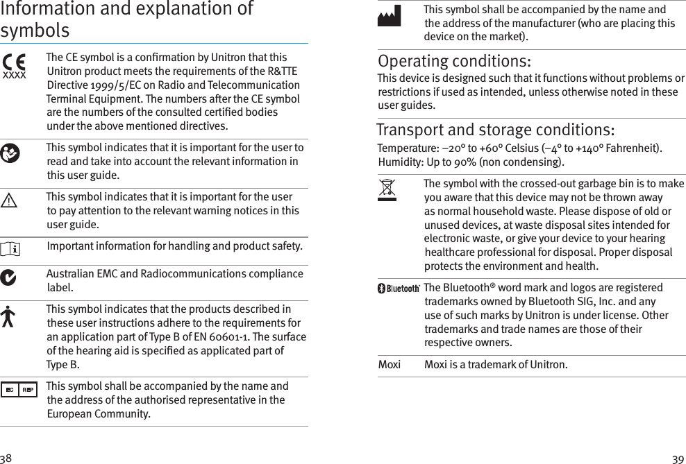 38 39Information and explanation of symbolsxxxxThe CE symbol is a conrmation by Unitron that this Unitron product meets the requirements of the R&amp;TTE Directive 1999/5/EC on Radio and Telecommunication Terminal Equipment. The numbers aer the CE symbol are the numbers of the consulted certied bodies under the above mentioned directives.This symbol indicates that it is important for the user to read and take into account the relevant information in this user guide.This symbol indicates that it is important for the user to pay attention to the relevant warning notices in this user guide. Important information for handling and product safety.Australian EMC and Radiocommunications compliance label.This symbol indicates that the products described in these user instructions adhere to the requirements for an application part of Type B of EN 60601-1. The surface of the hearing aid is specied as applicated part of Type B.This symbol shall be accompanied by the name and the address of the authorised representative in the European Community.This symbol shall be accompanied by the name and the address of the manufacturer (who are placing this device on the market).Operating conditions:This device is designed such that it functions without problems or restrictions if used as intended, unless otherwise noted in these user guides.Transport and storage conditions:Temperature: –20° to +60° Celsius (–4° to +140° Fahrenheit). Humidity: Up to 90% (non condensing). The symbol with the crossed-out garbage bin is to make you aware that this device may not be thrown away as normal household waste. Please dispose of old or unused devices, at waste disposal sites intended for electronic waste, or give your device to your hearing healthcare professional for disposal. Proper disposal protects the environment and health.The Bluetooth® word mark and logos are registered trademarks owned by Bluetooth SIG, Inc. and any use of such marks by Unitron is under license. Other trademarks and trade names are those of their respective owners.Moxi Moxi is a trademark of Unitron.