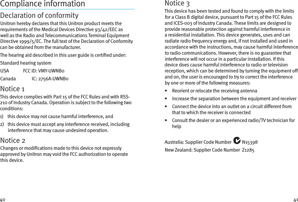 40 41Compliance informationDeclaration of conformityUnitron hereby declares that this Unitron product meets the requirements of the Medical Devices Directive 93/42/EEC as well as the Radio and Telecommunications Terminal Equipment Directive 1999/5/EC. The full text of the Declaration of Conformity can be obtained from the manufacturer.The hearing aid described in this user guide is certied under:Standard hearing systemUSA   FCC ID:  VMY-UWNB0Canada   IC:  2756A-UWNB0Notice 1This device complies with Part 15 of the FCC Rules and with RSS-210 of Industry Canada. Operation is subject to the following two conditions:1)    this device may not cause harmful interference, and2)    this device must accept any interference received, including interference that may cause undesired operation.Notice 2Changes or modications made to this device not expressly approved by Unitron may void the FCC authorization to operate this device.Notice 3This device has been tested and found to comply with the limits for a Class B digital device, pursuant to Part 15 of the FCC Rules and ICES-003 of Industry Canada. These limits are designed to provide reasonable protection against harmful interference in a residential installation. This device generates, uses and can radiate radio frequency energy and, if not installed and used in accordance with the instructions, may cause harmful interference to radio communications. However, there is no guarantee that interference will not occur in a particular installation. If this device does cause harmful interference to radio or television reception, which can be determined by turning the equipment o and on, the user is encouraged to try to correct the interference by one or more of the following measures:•   Reorient or relocate the receiving antenna•   Increase the separation between the equipment and receiver•    Connect the device into an outlet on a circuit dierent from that to which the receiver is connected•    Consult the dealer or an experienced radio/TV technician for helpAustralia: Supplier Code Number   N15398New Zealand: Supplier Code Number  Z1285