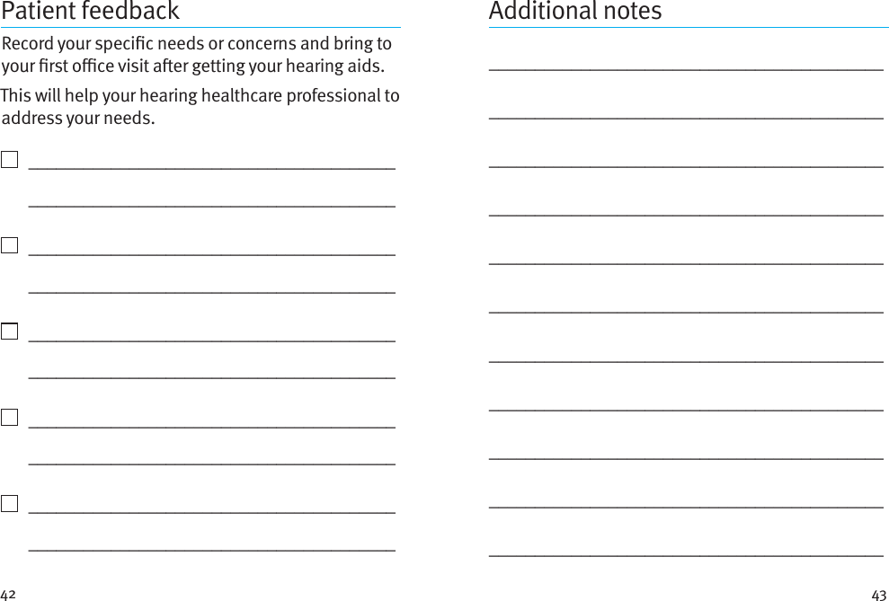 42 43Patient feedbackRecord your specic needs or concerns and bring to your rst oce visit aer getting your hearing aids. This will help your hearing healthcare professional to address your needs.    ________________________________________   ________________________________________    ________________________________________   ________________________________________    ________________________________________   ________________________________________    ________________________________________   ________________________________________    ________________________________________   ________________________________________Additional notes_________________________________________________________________________________________________________________________________________________________________________________________________________________________________________________________________________________________________________________________________________________________________________________________________________________________________________________________________________________________