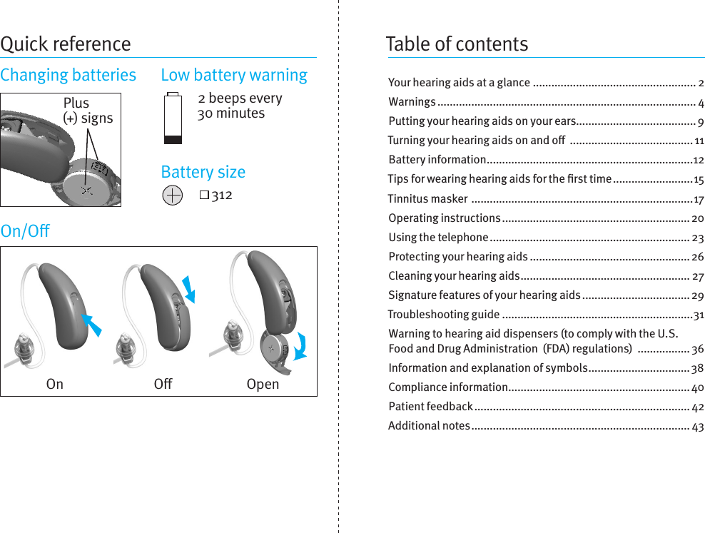 Quick referenceChanging batteries  Low battery warning2 beeps every 30 minutes 312On/OYour hearing aids at a glance ..................................................... 2Warnings .................................................................................... 4Putting your hearing aids on your ears....................................... 9Turning your hearing aids on and o  ........................................ 11Battery information ...................................................................12Tips for wearing hearing aids for the rsttime ..........................15Tinnitus masker  ........................................................................17Operating instructions ............................................................. 20Using the telephone ................................................................. 23Protecting your hearing aids .................................................... 26Cleaning your hearing aids ....................................................... 27Signature features of your hearingaids ................................... 29Troubleshooting guide ..............................................................31Warning to hearing aid dispensers (tocomplywith the U.S. Food and Drug Administration (FDA) regulations)  ................. 36Information and explanation of symbols ................................. 38Compliance information ...........................................................40Patient feedback ...................................................................... 42Additional notes ....................................................................... 43On O OpenPlus (+) signsBattery sizeTable of contents