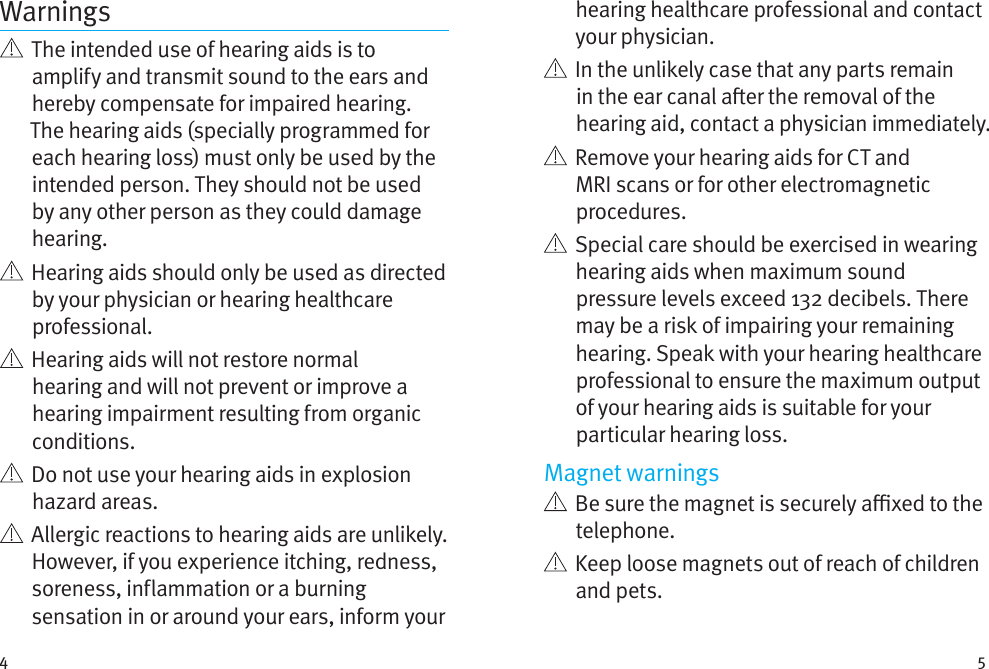 4 5Warnings   The intended use of hearing aids is to amplify and transmit sound to the ears and hereby compensate for impaired hearing. The hearing aids (specially programmed for each hearing loss) must only be used by the intended person. They should not be used by any other person as they could damage hearing.   Hearing aids should only be used as directed by your physician or hearing healthcare professional.    Hearing aids will not restore normal hearing and will not prevent or improve a hearing impairment resulting from organic conditions.    Do not use your hearing aids in explosion hazard areas.    Allergic reactions to hearing aids are unlikely. However, if you experience itching, redness, soreness, inflammation or a burning sensation in or around your ears, inform your hearing healthcare professional and contact your physician.    In the unlikely case that any parts remain in the ear canal aer the removal of the hearing aid, contact a physician immediately.    Remove your hearing aids for CT and MRI scans or for other electromagnetic procedures.   Special care should be exercised in wearing hearing aids when maximum sound pressure levels exceed 132 decibels. There may be a risk of impairing your remaining hearing. Speak with your hearing healthcare professional to ensure the maximum output of your hearing aids is suitable for your particular hearing loss.Magnet warnings   Be sure the magnet is securely axed to the telephone.   Keep loose magnets out of reach of children and pets.