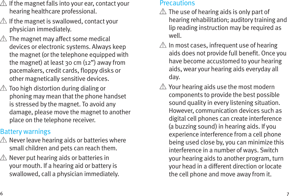 6 7   If the magnet falls into your ear, contact your hearing healthcare professional.   If the magnet is swallowed, contact your physician immediately.   The magnet may aect some medical devices or electronic systems. Always keep the magnet (or the telephone equipped with the magnet) at least 30 cm (12”) away from pacemakers, credit cards, floppy disks or other magnetically sensitive devices.   Too high distortion during dialing or phoning may mean that the phone handset is stressed by the magnet. To avoid any damage, please move the magnet to another place on the telephone receiver.Battery warnings   Never leave hearing aids or batteries where small children and pets can reach them.   Never put hearing aids or batteries in your mouth. If a hearing aid or battery is swallowed, call a physician immediately.Precautions   The use of hearing aids is only part of hearing rehabilitation; auditory training and lip reading instruction may be required as well.   In most cases, infrequent use of hearing aids does not provide full benet. Once you have become accustomed to your hearing aids, wear your hearing aids everyday all day.   Your hearing aids use the most modern components to provide the best possible sound quality in every listening situation. However, communication devices such as digital cell phones can create interference (a buzzing sound) in hearing aids. If you experience interference from a cell phone being used close by, you can minimize this interference in a number of ways. Switch your hearing aids to another program, turn your head in a dierent direction or locate the cell phone and move away from it.