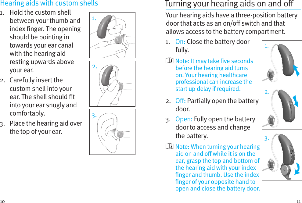 10 11Hearing aids with custom shells 1.    Hold the custom shell between your thumb and index nger. The opening should be pointing in towards your ear canal with the hearing aid resting upwards above your ear. 2.   Carefully insert the custom shell into your ear. The shell should t into your ear snugly and comfortably.3.   Place the hearing aid over the top of your ear.1.2.3.Turning your hearing aids on and o Your hearing aids have a three-position battery door that acts as an on/o switch and that allows access to the battery compartment.1.  On: Close the battery door fully.    Note: It may take ve seconds before the hearing aid turns on. Your hearing healthcare professional can increase the start up delay if required.2.   O: Partially open the battery door. 3.  Open: Fully open the battery door to access and change the battery.   Note: When turning your hearing aid on and o while it is on the ear, grasp the top and bottom of the hearing aid with your index nger and thumb. Use the index nger of your opposite hand to open and close the battery door.1.1.2.3.