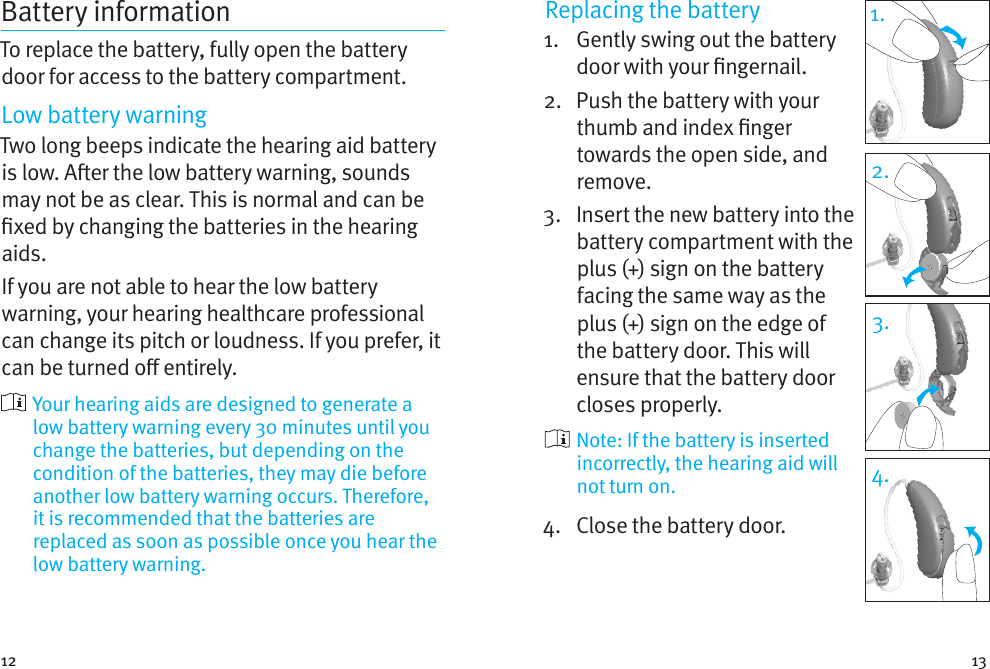 12 13Battery informationTo replace the battery, fully open the battery door for access to the battery compartment.Low battery warningTwo long beeps indicate the hearing aid battery is low. Aer the low battery warning, sounds may not be as clear. This is normal and can be xed by changing the batteries in the hearing aids.If you are not able to hear the low battery warning, your hearing healthcare professional can change its pitch or loudness. If you prefer, it can be turned o entirely.  Your hearing aids are designed to generate a low battery warning every 30 minutes until you change the batteries, but depending on the condition of the batteries, they may die before another low battery warning occurs. Therefore, it is recommended that the batteries are replaced as soon as possible once you hear the low battery warning.Replacing the battery1.   Gently swing out the battery door with your ngernail. 2.   Push the battery with your thumb and index nger towards the open side, and remove.3.   Insert the new battery into the battery compartment with the plus (+) sign on the battery facing the same way as the plus (+) sign on the edge of the battery door. This will ensure that the battery door closes properly.  Note: If the battery is inserted incorrectly, the hearing aid will not turn on.4.  Close the battery door.1.2.3.4.