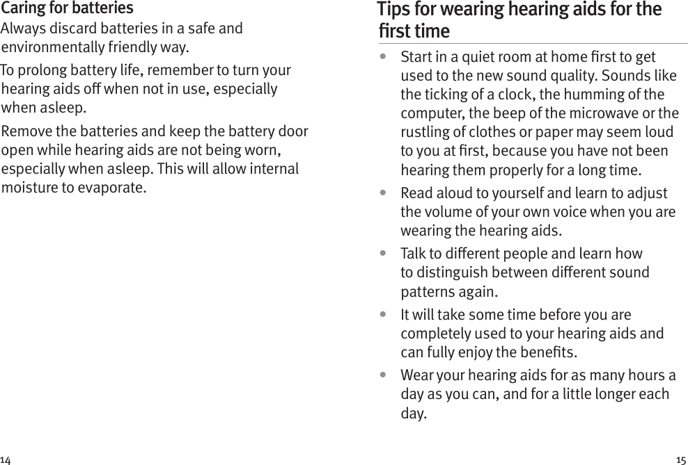 14 15Caring for batteriesAlways discard batteries in a safe and environmentally friendly way.To prolong battery life, remember to turn your hearing aids o when not in use, especially when asleep.Remove the batteries and keep the battery door open while hearing aids are not being worn, especially when asleep. This will allow internal moisture to evaporate.Tips for wearing hearing aids for the ﬁrst time•  Start in a quiet room at home rst to get used to the new sound quality. Sounds like the ticking of a clock, the humming of the computer, the beep of the microwave or the rustling of clothes or paper may seem loud to you at rst, because you have not been hearing them properly for a long time.•  Read aloud to yourself and learn to adjust the volume of your own voice when you are wearing the hearing aids.•  Talk to dierent people and learn how to distinguish between dierent sound patterns again.•  It will take some time before you are completely used to your hearing aids and can fully enjoy the benets.•  Wear your hearing aids for as many hours a day as you can, and for a little longer each day.