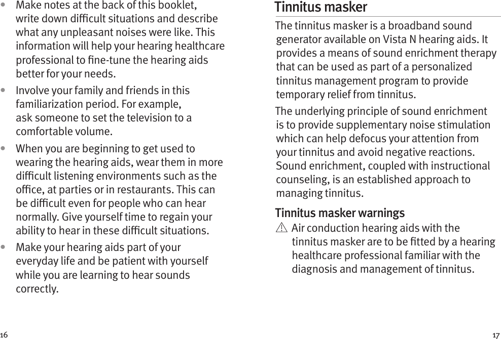 16 17•  Make notes at the back of this booklet, write down dicult situations and describe what any unpleasant noises were like. This information will help your hearing healthcare professional to ne-tune the hearing aids better for your needs.•  Involve your family and friends in this familiarization period. For example, ask someone to set the television to a comfortable volume.•  When you are beginning to get used to wearing the hearing aids, wear them in more dicult listening environments such as the oce, at parties or in restaurants. This can be dicult even for people who can hear normally. Give yourself time to regain your ability to hear in these dicult situations.•  Make your hearing aids part of your everyday life and be patient with yourself while you are learning to hear sounds correctly.Tinnitus masker The tinnitus masker is a broadband sound generator available on Vista N hearing aids. It provides a means of sound enrichment therapy that can be used as part of a personalized tinnitus management program to provide temporary relief from tinnitus.The underlying principle of sound enrichment is to provide supplementary noise stimulation which can help defocus your attention from your tinnitus and avoid negative reactions. Sound enrichment, coupled with instructional counseling, is an established approach to managing tinnitus.Tinnitus masker warnings   Air conduction hearing aids with the tinnitus masker are to be tted by a hearing healthcare professional familiar with the diagnosis and management of tinnitus. 