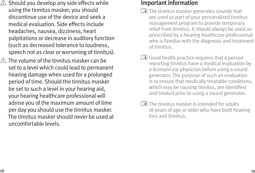 18 19   Should you develop any side eects while using the tinnitus masker, you should discontinue use of the device and seek a medical evaluation. Side eects include headaches, nausea, dizziness, heart palpitations or decrease in auditory function (such as decreased tolerance to loudness, speech not as clear or worsening of tinnitus).   The volume of the tinnitus masker can be set to a level which could lead to permanent hearing damage when used for a prolonged period of time. Should the tinnitus masker be set to such a level in your hearing aid, your hearing healthcare professional will advise you of the maximum amount of time per day you should use the tinnitus masker. The tinnitus masker should never be used at uncomfortable levels.Important information  The tinnitus masker generates sounds that are used as part of your personalized tinnitus management program to provide temporary relief from tinnitus. It should always be used as prescribed by a hearing healthcare professional who is familiar with the diagnosis and treatment of tinnitus.  Good health practice requires that a person reporting tinnitus have a medical evaluation by a licensed ear physician before using a sound generator. The purpose of such an evaluation is to ensure that medically treatable conditions, which may be causing tinnitus, are identiﬁed and treated prior to using a sound generator.  The tinnitus masker is intended for adults 18 years of age or older who have both hearing loss and tinnitus.