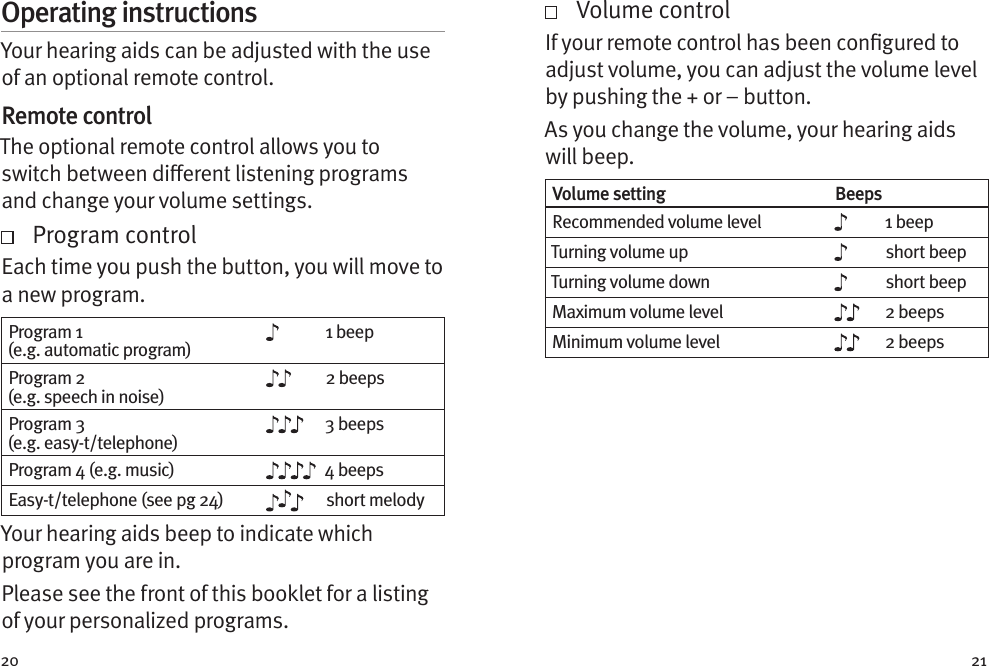 20 21Operating instructionsYour hearing aids can be adjusted with the use of an optional remote control.Remote controlThe optional remote control allows you to switch between dierent listening programs and change your volume settings.    Program controlEach time you push the button, you will move to a new program.  Program 1 (e.g. automatic program)1 beepProgram 2 (e.g. speech in noise)2 beepsProgram 3 (e.g. easy-t/telephone)3 beepsProgram 4 (e.g. music) 4 beepsEasy-t/telephone (see pg 24) short melodyYour hearing aids beep to indicate which program you are in.Please see the front of this booklet for a listing of your personalized programs.    Volume controlIf your remote control has been congured to adjust volume, you can adjust the volume level by pushing the + or – button.As you change the volume, your hearing aids will beep. Volume setting BeepsRecommended volume level 1 beepTurning volume up short beepTurning volume down short beepMaximum volume level 2 beepsMinimum volume level 2 beeps