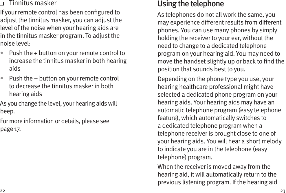 22 23    Tinnitus maskerIf your remote control has been congured to adjust the tinnitus masker, you can adjust the level of the noise when your hearing aids are in the tinnitus masker program. To adjust the noise level: •  Push the + button on your remote control to increase the tinnitus masker in both hearing aids•  Push the – button on your remote control to decrease the tinnitus masker in both hearing aidsAs you change the level, your hearing aids will beep.For more information or details, please see page17.Using the telephoneAs telephones do not all work the same, you may experience dierent results from dierent phones. You can use many phones by simply holding the receiver to your ear, without the need to change to a dedicated telephone program on your hearing aid. You may need to move the handset slightly up or back to nd the position that sounds best to you.Depending on the phone type you use, your hearing healthcare professional might have selected a dedicated phone program on your hearing aids. Your hearing aids may have an automatic telephone program (easy telephone feature), which automatically switches to a dedicated telephone program when a telephone receiver is brought close to one of your hearing aids. You will hear a short melody to indicate you are in the telephone (easy telephone) program.When the receiver is moved away from the hearing aid, it will automatically return to the previous listening program. If the hearing aid 