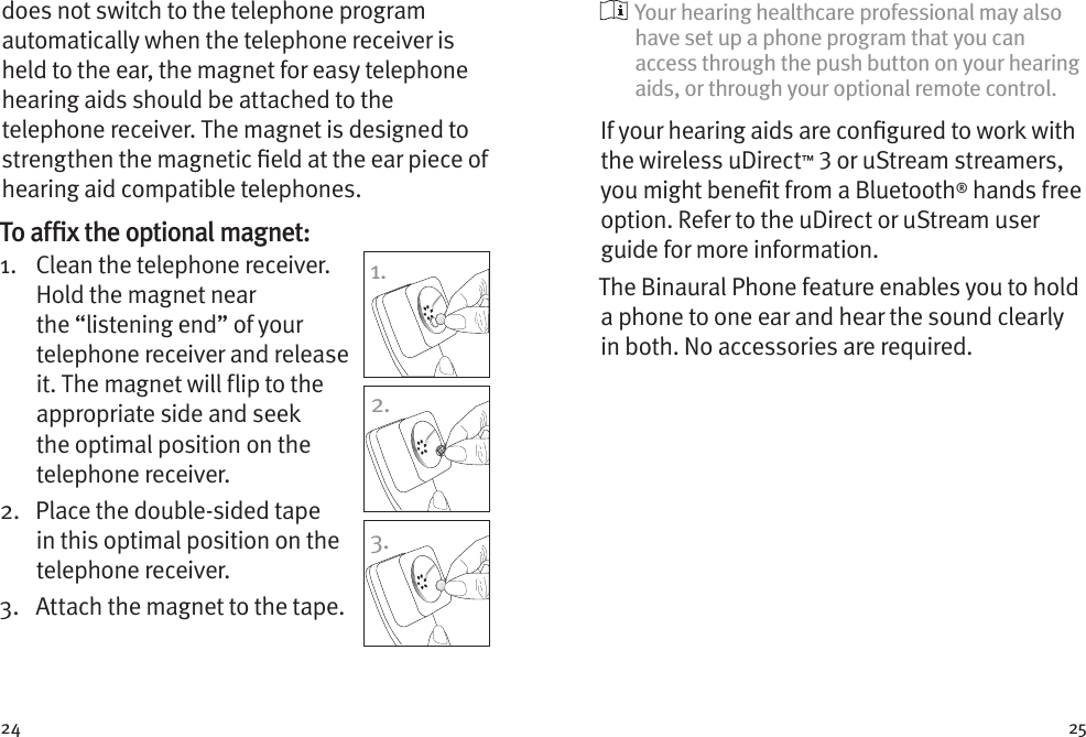 24 25does not switch to the telephone program automatically when the telephone receiver is held to the ear, the magnet for easy telephone hearing aids should be attached to the telephone receiver. The magnet is designed to strengthen the magnetic eld at the ear piece of hearing aid compatible telephones.To afﬁx the optional magnet:1.    Clean the telephone receiver. Hold the magnet near the “listening end” of your telephone receiver and release it. The magnet will flip to the appropriate side and seek the optimal position on the telephone receiver.2.    Place the double-sided tape in this optimal position on the telephone receiver. 3.  Attach the magnet to the tape.1.2.3.  Your hearing healthcare professional may also have set up a phone program that you can access through the push button on your hearing aids, or through your optional remote control.If your hearing aids are congured to work with the wireless uDirect™  or uStream streamers, you might benet from a Bluetooth® hands free option. Refer to the uDirect or uStream user guide for more information. The Binaural Phone feature enables you to hold a phone to one ear and hear the sound clearly in both. No accessories are required.