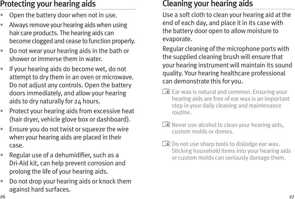 26 27Protecting your hearing aids•  Open the battery door when not in use.•  Always remove your hearing aids when using hair care products. The hearing aids can become clogged and cease to function properly.•  Do not wear your hearing aids in the bath or shower or immerse them in water. •  If your hearing aids do become wet, do not attempt to dry them in an oven or microwave. Do not adjust any controls. Open the battery doors immediately, and allow your hearing aids to dry naturally for 24 hours.•  Protect your hearing aids from excessive heat (hair dryer, vehicle glove box or dashboard).•  Ensure you do not twist or squeeze the wire when your hearing aids are placed in their case. •  Regular use of a dehumidier, such as a Dri-Aid kit, can help prevent corrosion and prolong the life of your hearing aids. •  Do not drop your hearing aids or knock them against hard surfaces.Cleaning your hearing aidsUse a so cloth to clean your hearing aid at the end of each day, and place it in its case with the battery door open to allow moisture to evaporate. Regular cleaning of the microphone ports with the supplied cleaning brush will ensure that your hearing instrument will maintain its sound quality. Your hearing healthcare professional can demonstrate this for you.  Ear wax is natural and common. Ensuring your hearing aids are free of ear wax is an important step in your daily cleaning and maintenance routine.  Never use alcohol to clean your hearing aids, custom molds or domes.  Do not use sharp tools to dislodge ear wax. Sticking household items into your hearing aids or custom molds can seriously damage them.