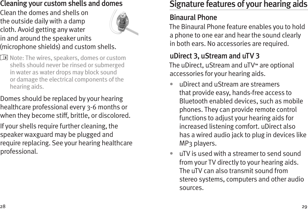 28 29Cleaning your custom shells and domesClean the domes and shells on the outside daily with a damp cloth. Avoid getting any water in and around the speaker units (microphone shields) and custom shells.  Note: The wires, speakers, domes or custom shells should never be rinsed or submerged in water as water drops may block sound or damage the electrical components of the hearing aids.Domes should be replaced by your hearing healthcare professional every 3-6 months or when they become sti, brittle, or discolored.If your shells require further cleaning, the speaker waxguard may be plugged and require replacing. See your hearing healthcare professional.Signature features of your hearing aidsBinaural PhoneThe Binaural Phone feature enables you to hold a phone to one ear and hear the sound clearly in both ears. No accessories are required.uDirect 3, uStream and uTV 3The uDirect, uStream and uTV™ are optional accessories for your hearing aids.•  uDirect and uStream are streamers that provide easy, hands-free access to Bluetooth enabled devices, such as mobile phones. They can provide remote control functions to adjust your hearing aids for increased listening comfort. uDirect also has a wired audio jack to plug in devices like MP3 players. •  uTV is used with a streamer to send sound from your TV directly to your hearing aids. The uTV can also transmit sound from stereo systems, computers and other audio sources.