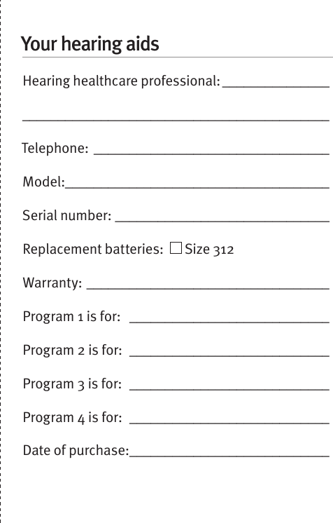 Your hearing aidsHearing healthcare professional: __________________________________________________________Telephone: _________________________________Model:_____________________________________Serial number: ______________________________Replacement batteries:    Size 312  Warranty: __________________________________Program 1 is for:  ____________________________Program 2 is for:  ____________________________Program 3 is for:  ____________________________Program 4 is for:  ____________________________Date of purchase: ____________________________