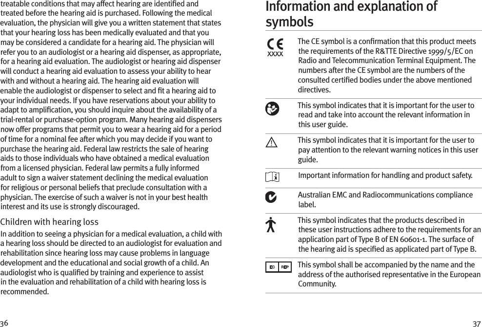 36 37treatable conditions that may affect hearing are identiﬁed and treated before the hearing aid is purchased. Following the medical evaluation, the physician will give you a written statement that states that your hearing loss has been medically evaluated and that you may be considered a candidate for a hearing aid. The physician will refer you to an audiologist or a hearing aid dispenser, as appropriate, for a hearing aid evaluation. The audiologist or hearing aid dispenser will conduct a hearing aid evaluation to assess your ability to hear with and without a hearing aid. The hearing aid evaluation will enable the audiologist or dispenser to select and ﬁt a hearing aid to your individual needs. If you have reservations about your ability to adapt to ampliﬁcation, you should inquire about the availability of a trial-rental or purchase-option program. Many hearing aid dispensers now offer programs that permit you to wear a hearing aid for a period of time for a nominal fee after which you may decide if you want to purchase the hearing aid. Federal law restricts the sale of hearing aids to those individuals who have obtained a medical evaluation from a licensed physician. Federal law permits a fully informed adult to sign a waiver statement declining the medical evaluation for religious or personal beliefs that preclude consultation with a physician. The exercise of such a waiver is not in your best health interest and its use is strongly discouraged. Children with hearing loss In addition to seeing a physician for a medical evaluation, a child with a hearing loss should be directed to an audiologist for evaluation and rehabilitation since hearing loss may cause problems in language development and the educational and social growth of a child. An audiologist who is qualiﬁed by training and experience to assist in the evaluation and rehabilitation of a child with hearing loss is recommended.Information and explanation of symbolsxxxxThe CE symbol is a conﬁrmation that this product meets the requirements of the R&amp;TTE Directive 1999/5/EC on Radio and Telecommunication Terminal Equipment. The numbers after the CE symbol are the numbers of the consulted certiﬁed bodies under the above mentioned directives.This symbol indicates that it is important for the user to read and take into account the relevant information in this user guide.This symbol indicates that it is important for the user to pay attention to the relevant warning notices in this user guide. Important information for handling and product safety.Australian EMC and Radiocommunications compliance label.This symbol indicates that the products described in these user instructions adhere to the requirements for an application part of Type B of EN 60601-1. The surface of the hearing aid is speciﬁed as applicated part of Type B.This symbol shall be accompanied by the name and the address of the authorised representative in the European Community.