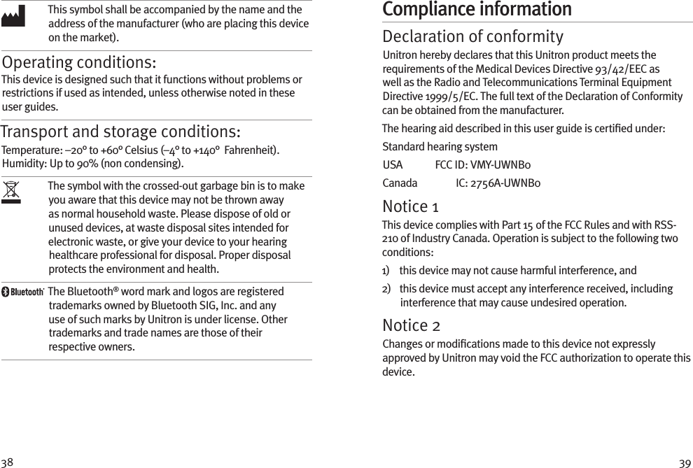 38 39This symbol shall be accompanied by the name and the address of the manufacturer (who are placing this device on the market).Operating conditions:This device is designed such that it functions without problems or restrictions if used as intended, unless otherwise noted in these user guides.Transport and storage conditions:Temperature: –20° to +60° Celsius (–4° to +140°  Fahrenheit). Humidity: Up to 90% (non condensing). The symbol with the crossed-out garbage bin is to make you aware that this device may not be thrown away as normal household waste. Please dispose of old or unused devices, at waste disposal sites intended for electronic waste, or give your device to your hearing healthcare professional for disposal. Proper disposal protects the environment and health.The Bluetooth® word mark and logos are registered trademarks owned by Bluetooth SIG, Inc. and any use of such marks by Unitron is under license. Other trademarks and trade names are those of their respective owners.Compliance informationDeclaration of conformityUnitron hereby declares that this Unitron product meets the requirements of the Medical Devices Directive 93/42/EEC as well as the Radio and Telecommunications Terminal Equipment Directive 1999/5/EC. The full text of the Declaration of Conformity can be obtained from the manufacturer.The hearing aid described in this user guide is certiﬁed under:Standard hearing systemUSA   FCC ID:  VMY-UWNB0Canada   IC:  2756A-UWNB0Notice 1This device complies with Part 15 of the FCC Rules and with RSS-210 of Industry Canada. Operation is subject to the following two conditions:1)    this device may not cause harmful interference, and2)    this device must accept any interference received, including interference that may cause undesired operation.Notice 2Changes or modiﬁcations made to this device not expressly approved by Unitron may void the FCC authorization to operate this device.