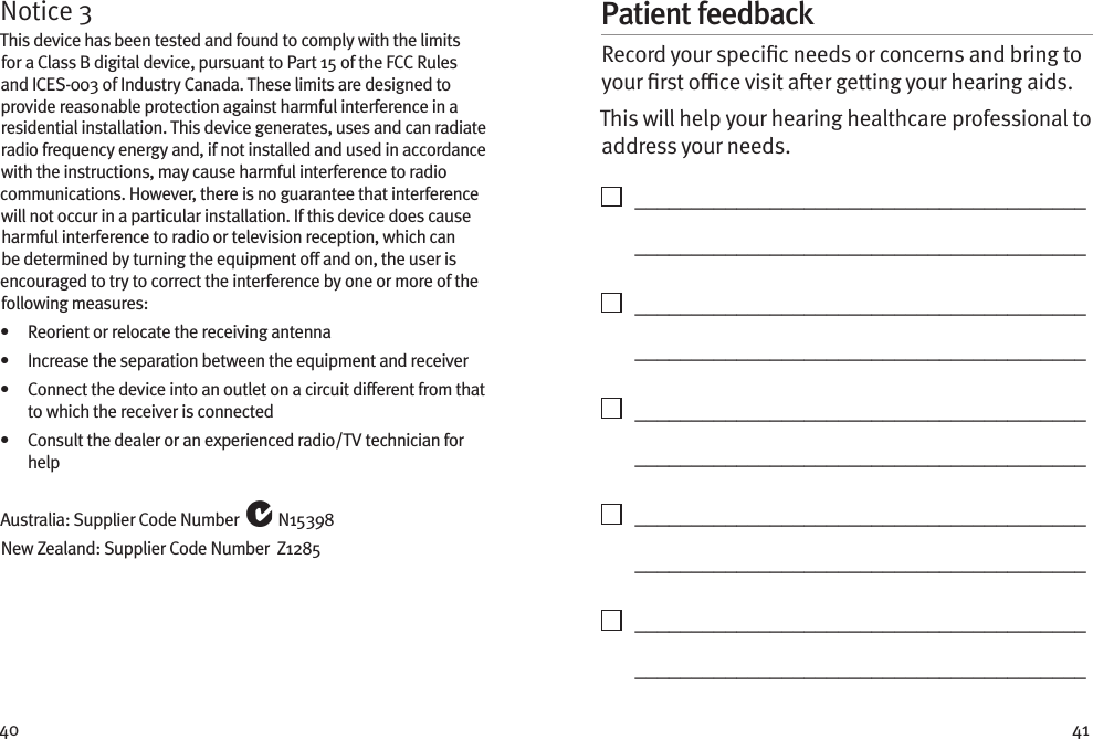 40 41Notice 3This device has been tested and found to comply with the limits for a Class B digital device, pursuant to Part 15 of the FCC Rules and ICES-003 of Industry Canada. These limits are designed to provide reasonable protection against harmful interference in a residential installation. This device generates, uses and can radiate radio frequency energy and, if not installed and used in accordance with the instructions, may cause harmful interference to radio communications. However, there is no guarantee that interference will not occur in a particular installation. If this device does cause harmful interference to radio or television reception, which can be determined by turning the equipment off and on, the user is encouraged to try to correct the interference by one or more of the following measures:•   Reorient or relocate the receiving antenna•   Increase the separation between the equipment and receiver•    Connect the device into an outlet on a circuit different from that to which the receiver is connected•    Consult the dealer or an experienced radio/TV technician for helpAustralia: Supplier Code Number   N15398New Zealand: Supplier Code Number  Z1285Patient feedbackRecord your specic needs or concerns and bring to your rst oce visit aer getting your hearing aids. This will help your hearing healthcare professional to address your needs.    ________________________________________   ________________________________________    ________________________________________   ________________________________________    ________________________________________   ________________________________________    ________________________________________   ________________________________________    ________________________________________   ________________________________________