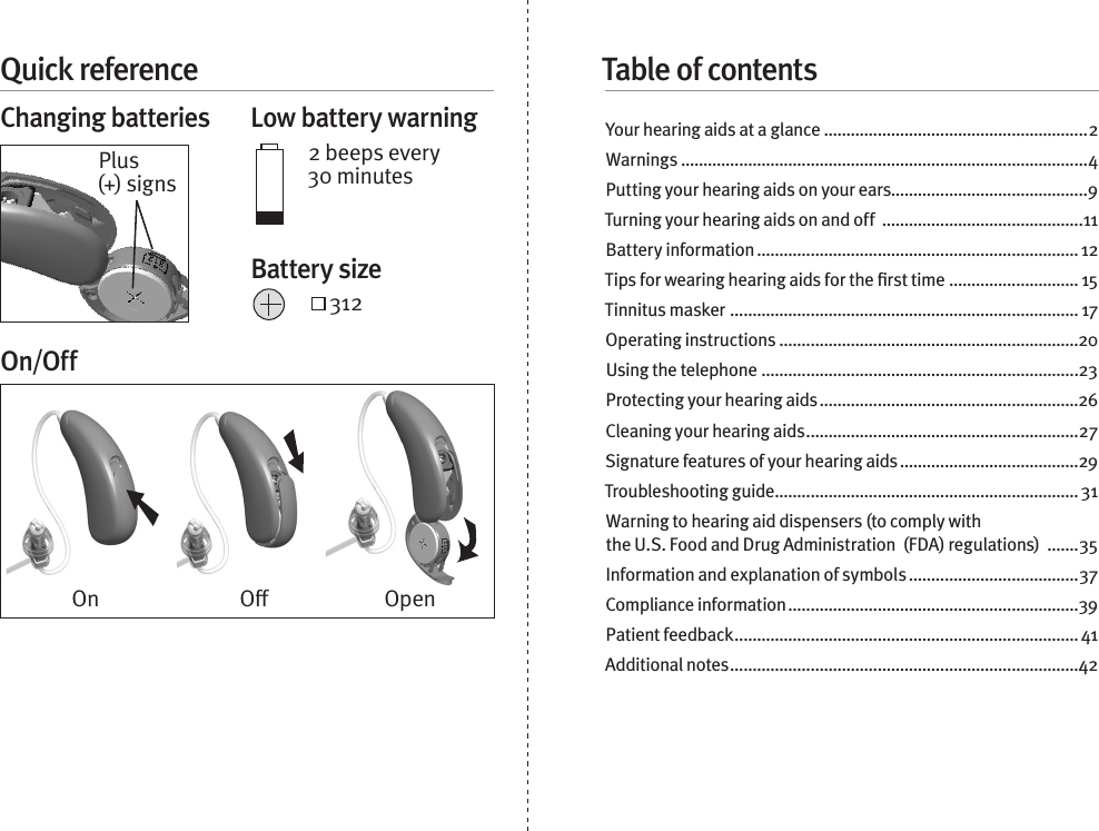 Quick referenceChanging batteries  Low battery warning2 beeps every 30 minutes 312On/OffYour hearing aids at a glance ...........................................................2Warnings ...........................................................................................4Putting your hearing aids on your ears............................................9Turning your hearing aids on and off  .............................................11Battery information ........................................................................ 12Tips for wearing hearing aids for the ﬁrst time ............................. 15Tinnitus masker  .............................................................................. 17Operating instructions ...................................................................20Using the telephone .......................................................................23Protecting your hearing aids ..........................................................26Cleaning your hearing aids .............................................................27Signature features of your hearing aids ........................................29Troubleshooting guide .................................................................... 31Warning to hearing aid dispensers (to comply with  the U.S. Food and Drug Administration  (FDA) regulations)  .......35Information and explanation of symbols ......................................37Compliance information .................................................................39Patient feedback ............................................................................. 41Additional notes ..............................................................................42On O OpenPlus (+) signsBattery sizeTable of contents