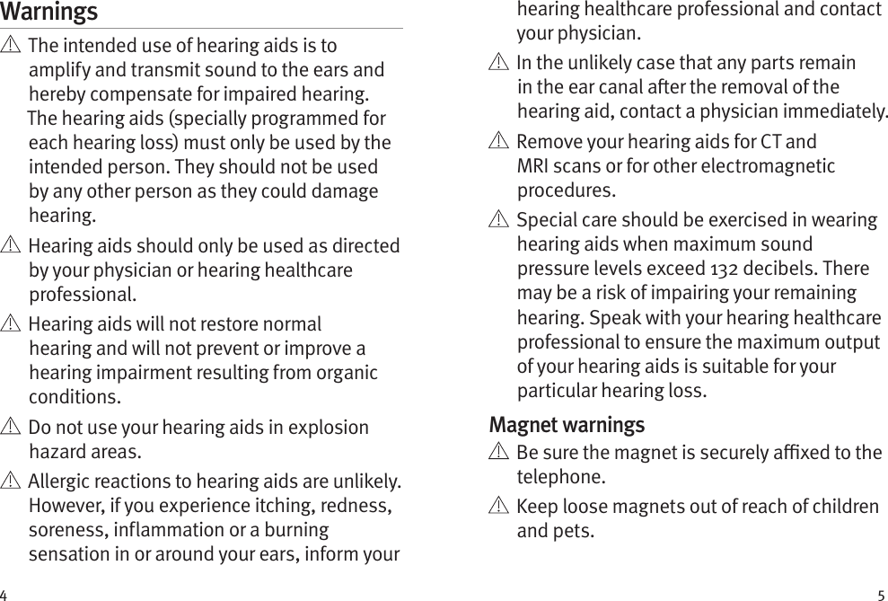 4 5Warnings   The intended use of hearing aids is to amplify and transmit sound to the ears and hereby compensate for impaired hearing. The hearing aids (specially programmed for each hearing loss) must only be used by the intended person. They should not be used by any other person as they could damage hearing.   Hearing aids should only be used as directed by your physician or hearing healthcare professional.    Hearing aids will not restore normal hearing and will not prevent or improve a hearing impairment resulting from organic conditions.    Do not use your hearing aids in explosion hazard areas.    Allergic reactions to hearing aids are unlikely. However, if you experience itching, redness, soreness, inflammation or a burning sensation in or around your ears, inform your hearing healthcare professional and contact your physician.    In the unlikely case that any parts remain in the ear canal aer the removal of the hearing aid, contact a physician immediately.    Remove your hearing aids for CT and MRI scans or for other electromagnetic procedures.   Special care should be exercised in wearing hearing aids when maximum sound pressure levels exceed 132 decibels. There may be a risk of impairing your remaining hearing. Speak with your hearing healthcare professional to ensure the maximum output of your hearing aids is suitable for your particular hearing loss.Magnet warnings   Be sure the magnet is securely axed to the telephone.   Keep loose magnets out of reach of children and pets.