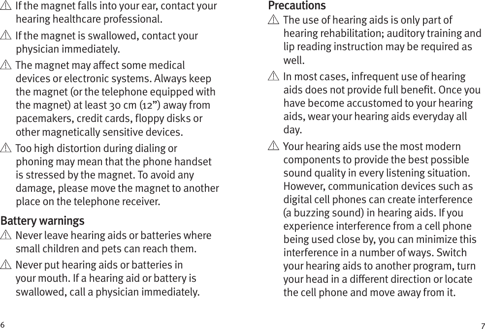 6 7   If the magnet falls into your ear, contact your hearing healthcare professional.   If the magnet is swallowed, contact your physician immediately.   The magnet may aect some medical devices or electronic systems. Always keep the magnet (or the telephone equipped with the magnet) at least 30 cm (12”) away from pacemakers, credit cards, floppy disks or other magnetically sensitive devices.   Too high distortion during dialing or phoning may mean that the phone handset is stressed by the magnet. To avoid any damage, please move the magnet to another place on the telephone receiver.Battery warnings   Never leave hearing aids or batteries where small children and pets can reach them.   Never put hearing aids or batteries in your mouth. If a hearing aid or battery is swallowed, call a physician immediately.Precautions   The use of hearing aids is only part of hearing rehabilitation; auditory training and lip reading instruction may be required as well.   In most cases, infrequent use of hearing aids does not provide full benet. Once you have become accustomed to your hearing aids, wear your hearing aids everyday all day.   Your hearing aids use the most modern components to provide the best possible sound quality in every listening situation. However, communication devices such as digital cell phones can create interference (a buzzing sound) in hearing aids. If you experience interference from a cell phone being used close by, you can minimize this interference in a number of ways. Switch your hearing aids to another program, turn your head in a dierent direction or locate the cell phone and move away from it.