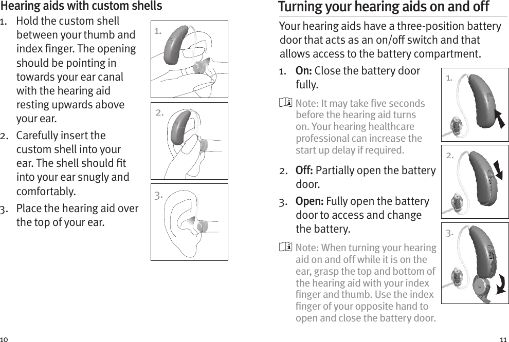 10 11Hearing aids with custom shells 1.    Hold the custom shell between your thumb and index nger. The opening should be pointing in towards your ear canal with the hearing aid resting upwards above your ear. 2.   Carefully insert the custom shell into your ear. The shell should t into your ear snugly and comfortably.3.   Place the hearing aid over the top of your ear.1.2.3.Turning your hearing aids on and off Your hearing aids have a three-position battery door that acts as an on/o switch and that allows access to the battery compartment.1.  On: Close the battery door fully.    Note: It may take ﬁve seconds before the hearing aid turns on. Your hearing healthcare professional can increase the start up delay if required.2.   O f f :  Partially open the battery door. 3.  Open: Fully open the battery door to access and change the battery.  Note: When turning your hearing aid on and off while it is on the ear, grasp the top and bottom of the hearing aid with your index ﬁnger and thumb. Use the index ﬁnger of your opposite hand to open and close the battery door.1.1.2.3.