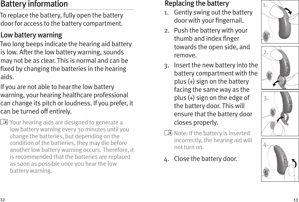 12 13Battery informationTo replace the battery, fully open the battery door for access to the battery compartment.Low battery warningTwo long beeps indicate the hearing aid battery is low. Aer the low battery warning, sounds may not be as clear. This is normal and can be xed by changing the batteries in the hearing aids.If you are not able to hear the low battery warning, your hearing healthcare professional can change its pitch or loudness. If you prefer, it can be turned o entirely.  Your hearing aids are designed to generate a low battery warning every 30 minutes until you change the batteries, but depending on the condition of the batteries, they may die before another low battery warning occurs. Therefore, it is recommended that the batteries are replaced as soon as possible once you hear the low battery warning.Replacing the battery1.   Gently swing out the battery door with your ngernail. 2.   Push the battery with your thumb and index nger towards the open side, and remove.3.   Insert the new battery into the battery compartment with the plus (+) sign on the battery facing the same way as the plus (+) sign on the edge of the battery door. This will ensure that the battery door closes properly.  Note: If the battery is inserted incorrectly, the hearing aid will not turn on.4.  Close the battery door.1.2.3.4.