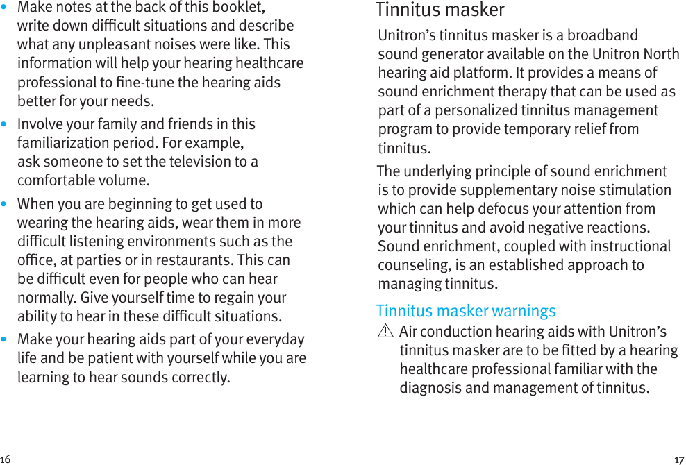 16 17•  Make notes at the back of this booklet, write down dicult situations and describe what any unpleasant noises were like. This information will help your hearing healthcare professional to ne-tune the hearing aids better for your needs.•  Involve your family and friends in this familiarization period. For example, ask someone to set the television to a comfortable volume.•  When you are beginning to get used to wearing the hearing aids, wear them in more dicult listening environments such as the oce, at parties or in restaurants. This can be dicult even for people who can hear normally. Give yourself time to regain your ability to hear in these dicult situations.•  Make your hearing aids part of your everyday life and be patient with yourself while you are learning to hear sounds correctly.Tinnitus masker Unitron’s tinnitus masker is a broadband sound generator available on the Unitron North hearing aid platform. It provides a means of sound enrichment therapy that can be used as part of a personalized tinnitus management program to provide temporary relief from tinnitus.The underlying principle of sound enrichment is to provide supplementary noise stimulation which can help defocus your attention from your tinnitus and avoid negative reactions. Sound enrichment, coupled with instructional counseling, is an established approach to managing tinnitus.Tinnitus masker warnings   Air conduction hearing aids with Unitron’s tinnitus masker are to be tted by a hearing healthcare professional familiar with the diagnosis and management of tinnitus. 