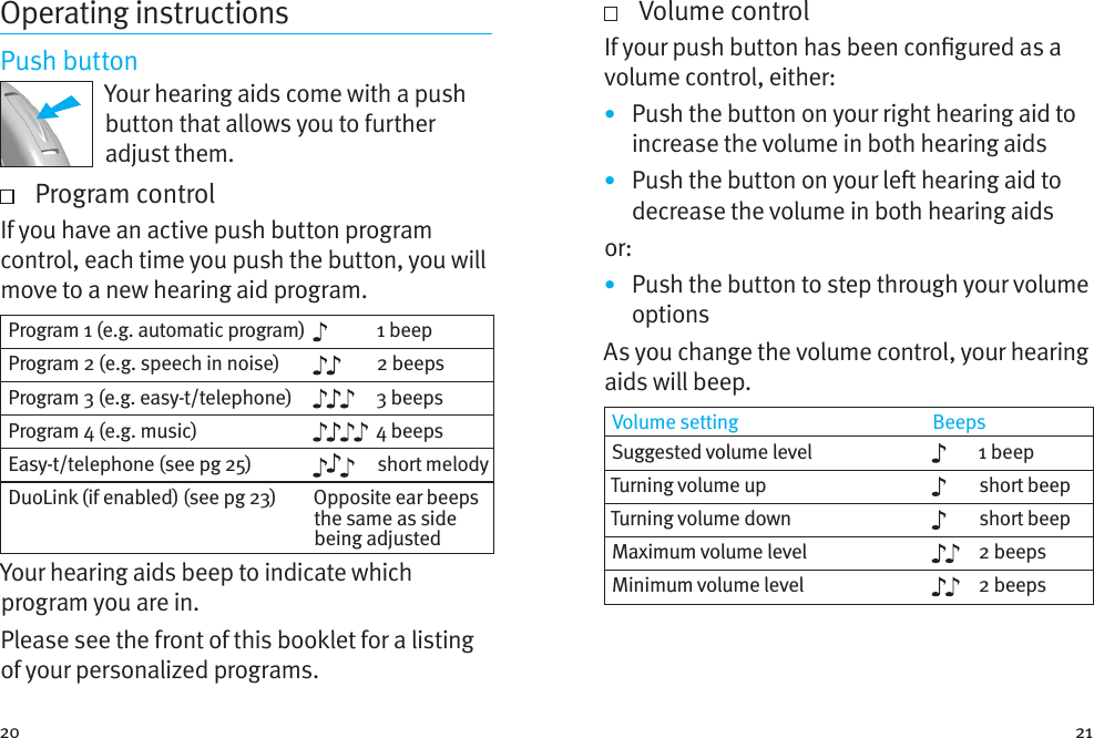 20 21Operating instructionsPush buttonYour hearing aids come with a push button that allows you to further adjust them.    Program controlIf you have an active push button program control, each time you push the button, you will move to a new hearing aid program.  Program 1 (e.g. automatic program) 1 beepProgram 2 (e.g. speech in noise) 2 beepsProgram 3 (e.g. easy-t/telephone) 3 beepsProgram 4 (e.g. music) 4 beepsEasy-t/telephone (see pg 25) short melodyDuoLink (if enabled) (see pg 23) Opposite ear beeps the same as side being adjustedYour hearing aids beep to indicate which program you are in.Please see the front of this booklet for a listing of your personalized programs.   Volume controlIf your push button has been congured as a volume control, either:•  Push the button on your right hearing aid to increase the volume in both hearing aids•  Push the button on your le hearing aid to decrease the volume in both hearing aidsor: •  Push the button to step through your volume optionsAs you change the volume control, your hearing aids will beep. Volume setting BeepsSuggested volume level 1 beepTurning volume up short beepTurning volume down short beepMaximum volume level 2 beepsMinimum volume level 2 beeps