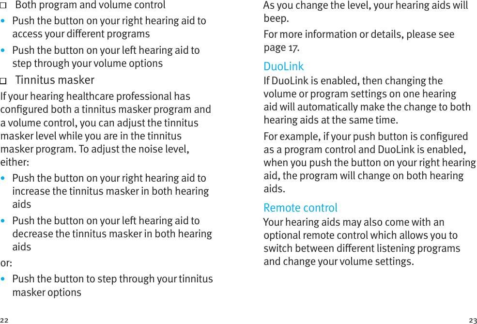 22 23   Both program and volume control•  Push the button on your right hearing aid to access your dierent programs•  Push the button on your le hearing aid to step through your volume options   Tinnitus  maskerIf your hearing healthcare professional has congured both a tinnitus masker program and a volume control, you can adjust the tinnitus masker level while you are in the tinnitus masker program. To adjust the noise level, either: •  Push the button on your right hearing aid to increase the tinnitus masker in both hearing aids•  Push the button on your le hearing aid to decrease the tinnitus masker in both hearing aidsor: •  Push the button to step through your tinnitus masker optionsAs you change the level, your hearing aids will beep. For more information or details, please see page 17.DuoLinkIf DuoLink is enabled, then changing the volume or program settings on one hearing aid will automatically make the change to both hearing aids at the same time.For example, if your push button is congured as a program control and DuoLink is enabled, when you push the button on your right hearing aid, the program will change on both hearing aids.Remote controlYour hearing aids may also come with an optional remote control which allows you to switch between dierent listening programs and change your volume settings.