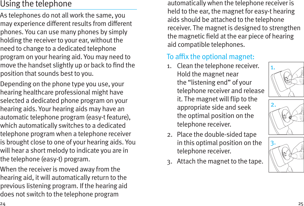 24 25Using the telephoneAs telephones do not all work the same, you may experience dierent results from dierent phones. You can use many phones by simply holding the receiver to your ear, without the need to change to a dedicated telephone program on your hearing aid. You may need to move the handset slightly up or back to nd the position that sounds best to you.Depending on the phone type you use, your hearing healthcare professional might have selected a dedicated phone program on your hearing aids. Your hearing aids may have an automatic telephone program (easy-t feature), which automatically switches to a dedicated telephone program when a telephone receiver is brought close to one of your hearing aids. You will hear a short melody to indicate you are in the telephone (easy-t) program.When the receiver is moved away from the hearing aid, it will automatically return to the previous listening program. If the hearing aid does not switch to the telephone program 1.2.3.automatically when the telephone receiver is held to the ear, the magnet for easy-t hearing aids should be attached to the telephone receiver. The magnet is designed to strengthen the magnetic eld at the ear piece of hearing aid compatible telephones.To ax the optional magnet:1.    Clean the telephone receiver. Hold the magnet near the “listening end” of your telephone receiver and release it. The magnet will flip to the appropriate side and seek the optimal position on the telephone receiver.2.    Place the double-sided tape in this optimal position on the telephone receiver. 3.  Attach the magnet to the tape.