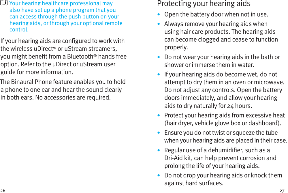 26 27  Your hearing healthcare professional may also have set up a phone program that you can access through the push button on your hearing aids, or through your optional remote control.If your hearing aids are congured to work with the wireless uDirect™ or uStream streamers, you might benet from a Bluetooth® hands free option. Refer to the uDirect or uStream user guide for more information. The Binaural Phone feature enables you to hold a phone to one ear and hear the sound clearly in both ears. No accessories are required.Protecting your hearing aids•  Open the battery door when not in use.•  Always remove your hearing aids when using hair care products. The hearing aids can become clogged and cease to function properly.•  Do not wear your hearing aids in the bath or shower or immerse them in water. •  If your hearing aids do become wet, do not attempt to dry them in an oven or microwave. Do not adjust any controls. Open the battery doors immediately, and allow your hearing aids to dry naturally for 24 hours.•  Protect your hearing aids from excessive heat (hair dryer, vehicle glove box or dashboard).•  Ensure you do not twist or squeeze the tube when your hearing aids are placed in their case. •  Regular use of a dehumidier, such as a Dri-Aid kit, can help prevent corrosion and prolong the life of your hearing aids. •  Do not drop your hearing aids or knock them against hard surfaces.