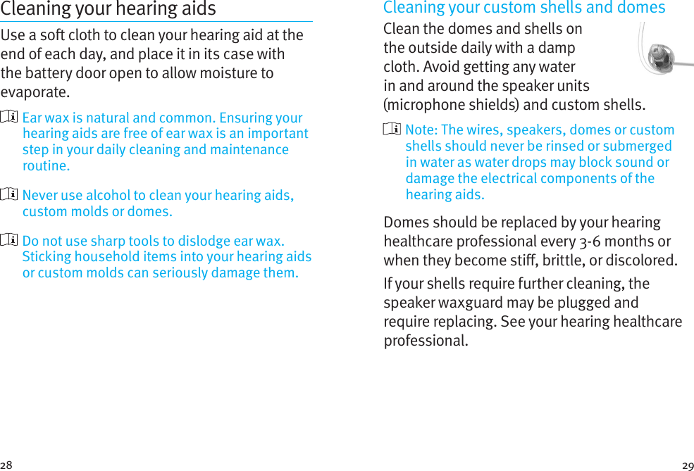 28 29Cleaning your hearing aidsUse a so cloth to clean your hearing aid at the end of each day, and place it in its case with the battery door open to allow moisture to evaporate.  Ear wax is natural and common. Ensuring your hearing aids are free of ear wax is an important step in your daily cleaning and maintenance routine.  Never use alcohol to clean your hearing aids, custom molds or domes.  Do not use sharp tools to dislodge ear wax. Sticking household items into your hearing aids or custom molds can seriously damage them.Cleaning your custom shells and domesClean the domes and shells on the outside daily with a damp cloth. Avoid getting any water in and around the speaker units (microphone shields) and custom shells.  Note: The wires, speakers, domes or custom shells should never be rinsed or submerged in water as water drops may block sound or damage the electrical components of the hearing aids.Domes should be replaced by your hearing healthcare professional every 3-6 months or when they become sti, brittle, or discolored.If your shells require further cleaning, the speaker waxguard may be plugged and require replacing. See your hearing healthcare professional.