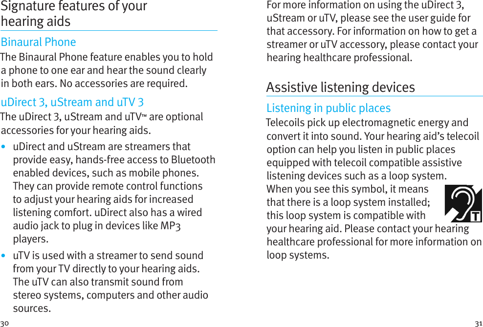 30 31Signature features of your hearingaidsBinaural PhoneThe Binaural Phone feature enables you to hold a phone to one ear and hear the sound clearly in both ears. No accessories are required.uDirect , uStream and uTV The uDirect , uStream and uTV™ are optional accessories for your hearing aids.•  uDirect and uStream are streamers that provide easy, hands-free access to Bluetooth enabled devices, such as mobile phones. They can provide remote control functions to adjust your hearing aids for increased listening comfort. uDirect also has a wired audio jack to plug in devices like MP3 players. •  uTV is used with a streamer to send sound from your TV directly to your hearing aids. The uTV can also transmit sound from stereo systems, computers and other audio sources.For more information on using the uDirect , uStream or uTV, please see the user guide for that accessory. For information on how to get a streamer or uTV accessory, please contact your hearing healthcare professional.Assistive listening devicesListening in public placesTelecoils pick up electromagnetic energy and convert it into sound. Your hearing aid’s telecoil option can help you listen in public places equipped with telecoil compatible assistive listening devices such as a loop system. Whenyou see this symbol, it means that there is a loop system installed; this loop system is compatible with your hearing aid. Please contact your hearing healthcare professional for more information on loop systems.