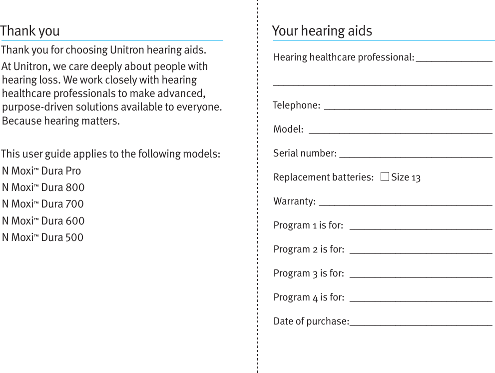 Thank youThank you for choosing Unitron hearing aids. At Unitron, we care deeply about people with hearing loss. We work closely with hearing healthcare professionals to make advanced, purpose-driven solutions available to everyone. Because hearing matters.This user guide applies to the following models:N Moxi™ Dura ProN Moxi™ Dura N Moxi™ Dura N Moxi™ Dura N Moxi™ Dura Your hearing aidsHearing healthcare professional: __________________________________________________________Telephone: _________________________________Model:  ____________________________________Serial number: ______________________________Replacement batteries:     Size 13  Warranty: __________________________________Program 1 is for:  ____________________________Program 2 is for:  ____________________________Program 3 is for:  ____________________________Program 4 is for:  ____________________________Date of purchase: ____________________________